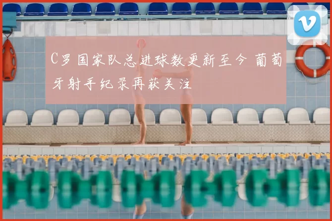 C罗国家队总进球数更新至今 葡萄牙射手纪录再获关注