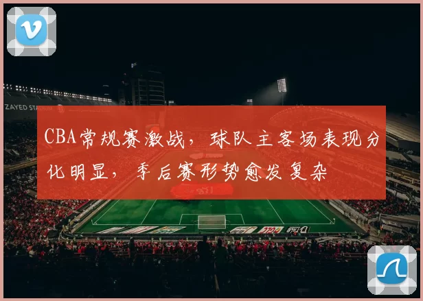 CBA常规赛激战,球队主客场表现分化明显,季后赛形势愈发复杂