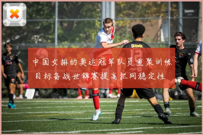 中国女排的奥运冠军队员重聚训练 目标备战世锦赛提高拦网稳定性