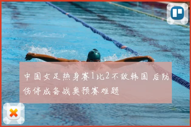 中国女足热身赛1比2不敌韩国 后防伤停成备战奥预赛难题