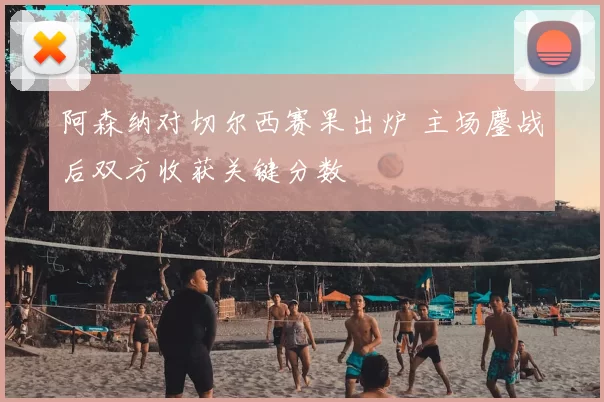 阿森纳对切尔西赛果出炉 主场鏖战后双方收获关键分数