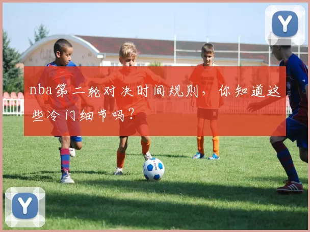 nba第二轮对决时间规则，你知道这些冷门细节吗？