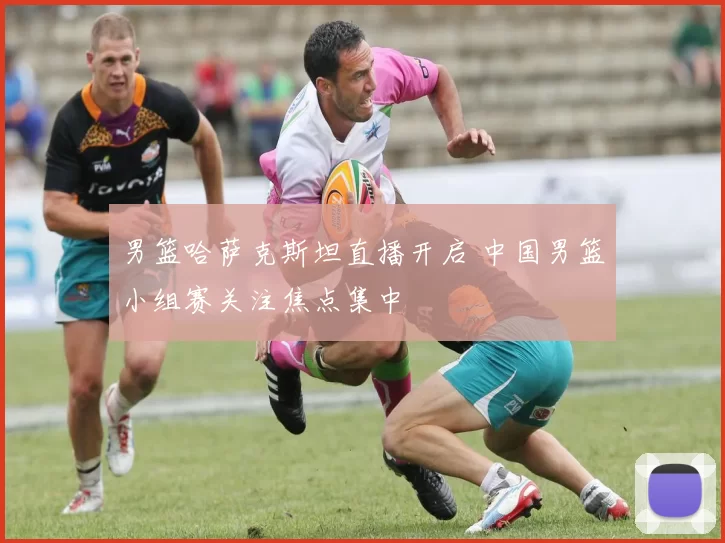 男篮哈萨克斯坦直播开启 中国男篮小组赛关注焦点集中