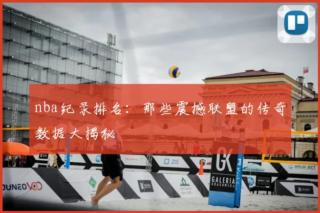 nba纪录排名:那些震撼联盟的传奇数据大揭秘