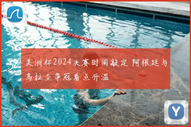 美洲杯2024决赛时间敲定 阿根廷与乌拉圭争冠看点升温