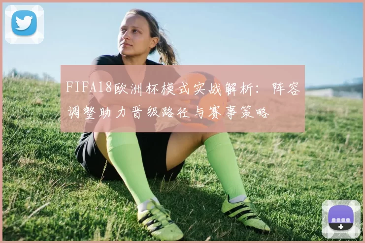 FIFA18欧洲杯模式实战解析:阵容调整助力晋级路径与赛事策略