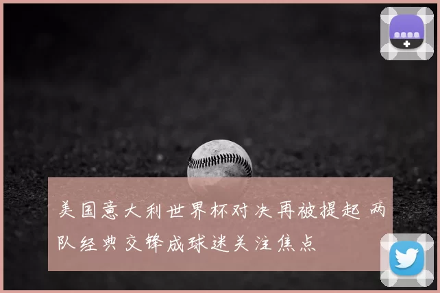 美国意大利世界杯对决再被提起 两队经典交锋成球迷关注焦点
