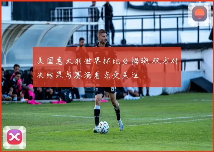 美国意大利世界杯比分揭晓 双方对决结果与赛场看点受关注
