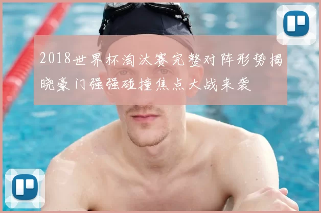 2018世界杯淘汰赛完整对阵形势揭晓豪门强强碰撞焦点大战来袭