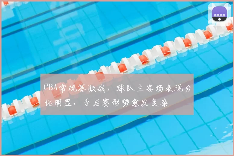 CBA常规赛激战，球队主客场表现分化明显，季后赛形势愈发复杂