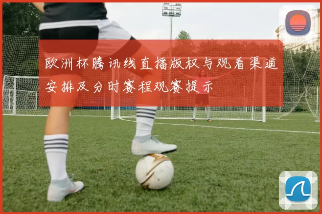 欧洲杯腾讯线直播版权与观看渠道安排及分时赛程观赛提示