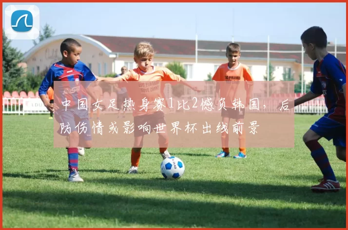 中国女足热身赛1比2憾负韩国，后防伤情或影响世界杯出线前景