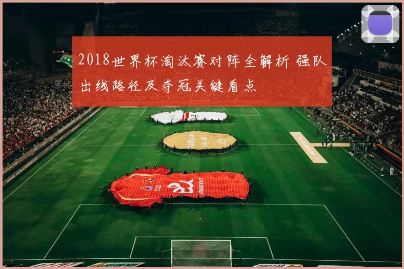 2018世界杯淘汰赛对阵全解析 强队出线路径及夺冠关键看点