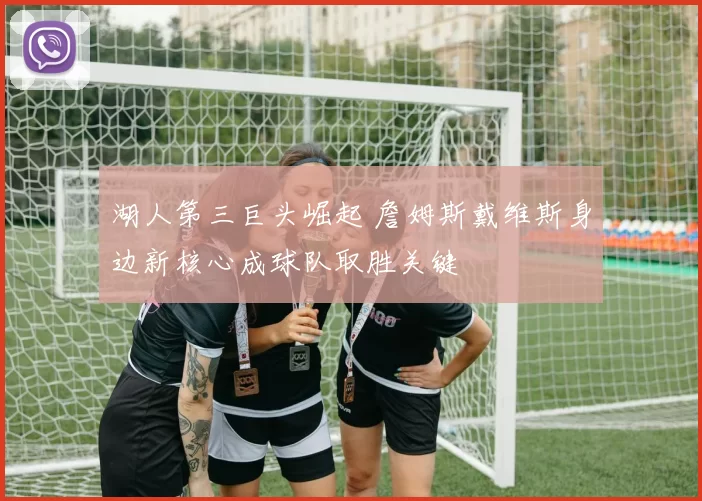 湖人第三巨头崛起 詹姆斯戴维斯身边新核心成球队取胜关键
