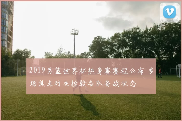 2019男篮世界杯热身赛赛程公布 多场焦点对决检验各队备战状态