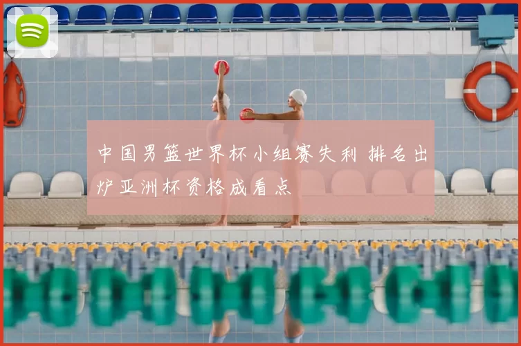 中国男篮世界杯小组赛失利 排名出炉亚洲杯资格成看点