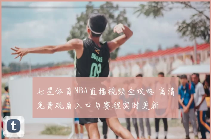 七星体育NBA直播视频全攻略 高清免费观看入口与赛程实时更新