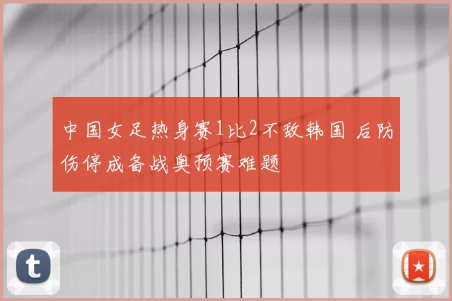 中国女足热身赛1比2不敌韩国 后防伤停成备战奥预赛难题