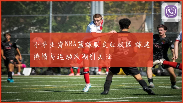 小学生穿NBA篮球服走红校园 球迷热情与运动风潮引关注