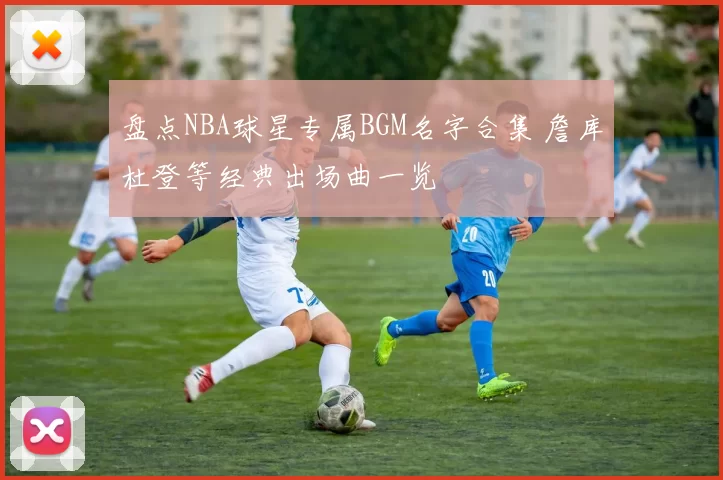 盘点NBA球星专属BGM名字合集 詹库杜登等经典出场曲一览