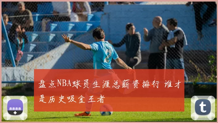 盘点NBA球员生涯总薪资排行 谁才是历史吸金王者