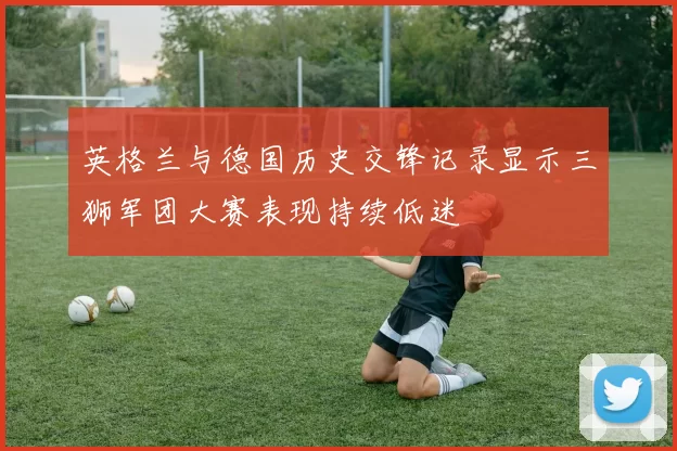 英格兰与德国历史交锋记录显示三狮军团大赛表现持续低迷