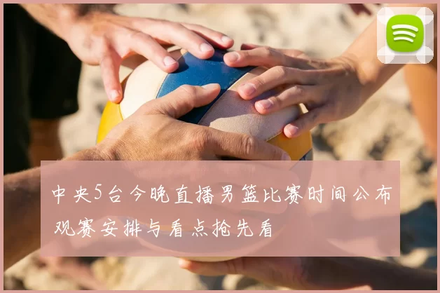 中央5台今晚直播男篮比赛时间公布 观赛安排与看点抢先看