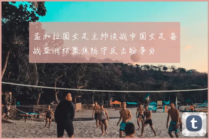孟加拉国女足主帅谈战中国女足 备战亚洲杯聚焦防守反击盼争分