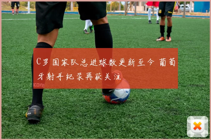 C罗国家队总进球数更新至今 葡萄牙射手纪录再获关注