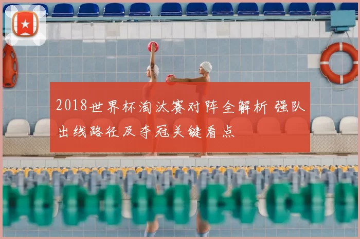2018世界杯淘汰赛对阵全解析 强队出线路径及夺冠关键看点
