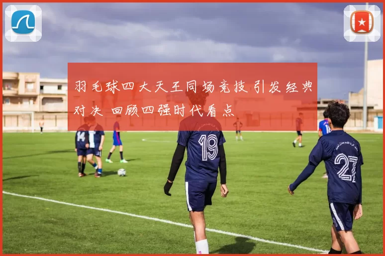 羽毛球四大天王同场竞技 引发经典对决 回顾四强时代看点