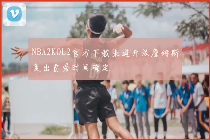 NBA2KOL2官方下载渠道开放詹姆斯复出首秀时间确定