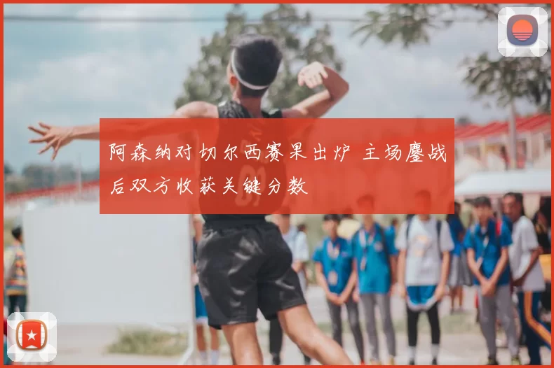 阿森纳对切尔西赛果出炉 主场鏖战后双方收获关键分数