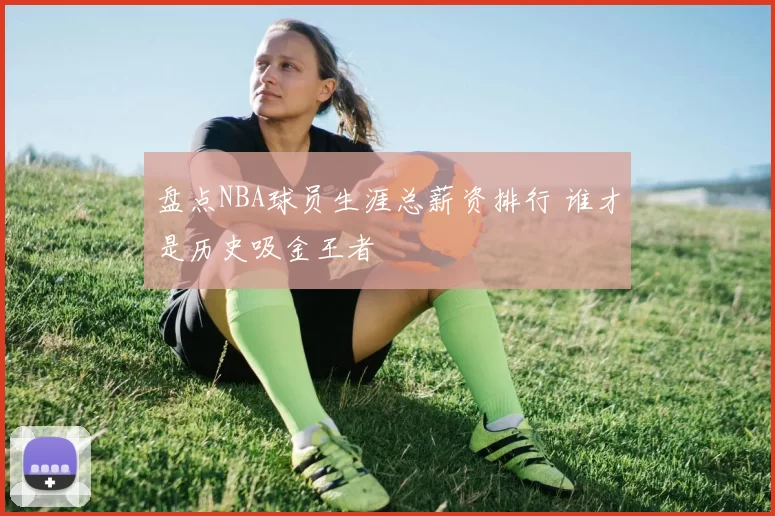 盘点NBA球员生涯总薪资排行 谁才是历史吸金王者