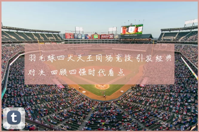 羽毛球四大天王同场竞技 引发经典对决 回顾四强时代看点