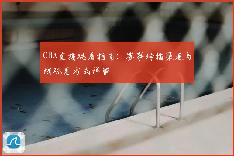 CBA直播观看指南:赛事转播渠道与线观看方式详解