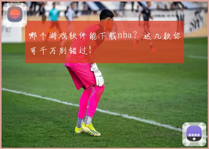 哪个游戏软件能下载nba?这几款你可千万别错过!