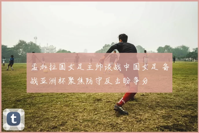 孟加拉国女足主帅谈战中国女足 备战亚洲杯聚焦防守反击盼争分