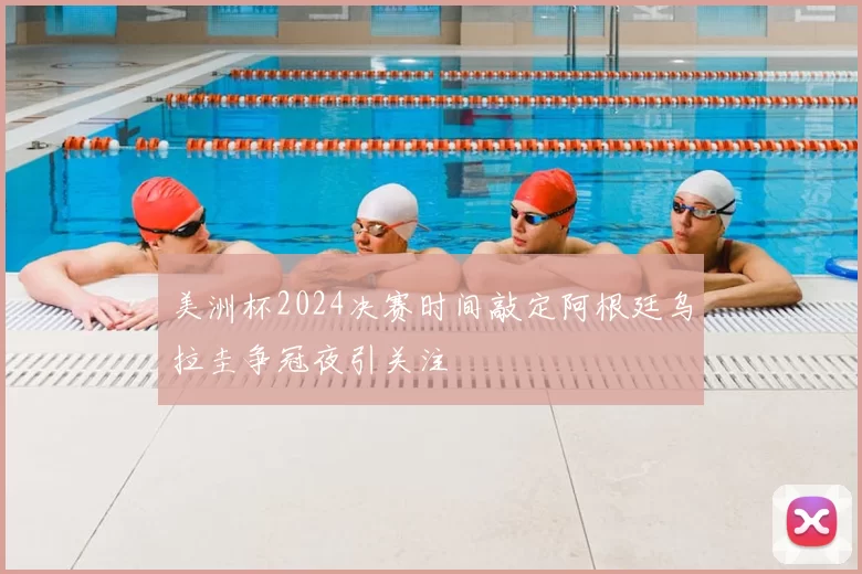 美洲杯2024决赛时间敲定阿根廷乌拉圭争冠夜引关注