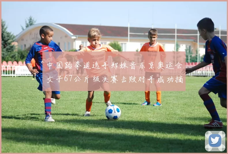 中国跆拳道选手郑姝音东京奥运会女子67公斤级决赛击败对手成功摘金