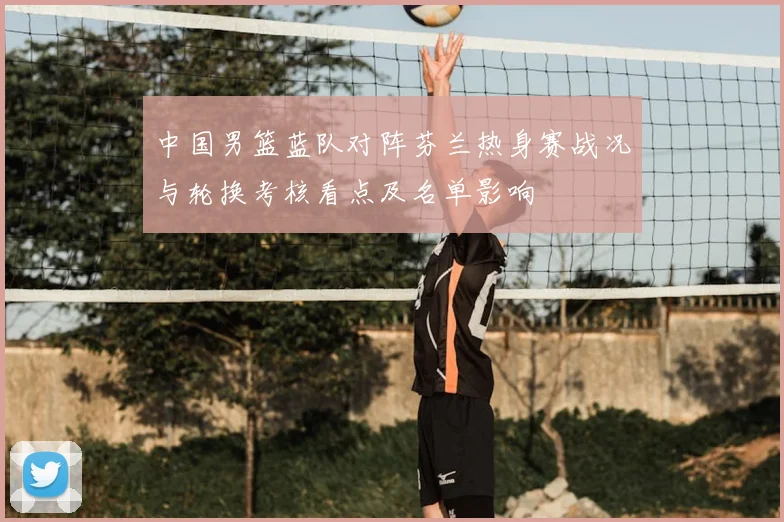 中国男篮蓝队对阵芬兰热身赛战况与轮换考核看点及名单影响