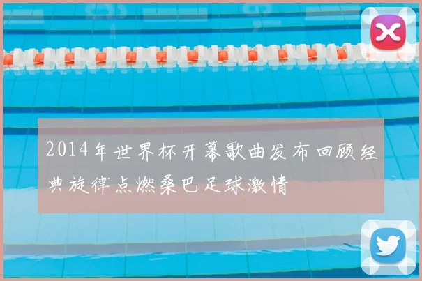 2014年世界杯开幕歌曲发布回顾经典旋律点燃桑巴足球激情
