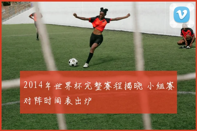 2014年世界杯完整赛程揭晓 小组赛对阵时间表出炉