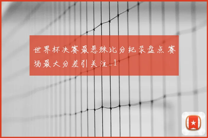世界杯决赛最悬殊比分纪录盘点 赛场最大分差引关注_1