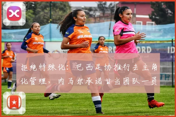拒绝特殊化：巴西足协推行去主角化管理，内马尔承诺甘当团队一员