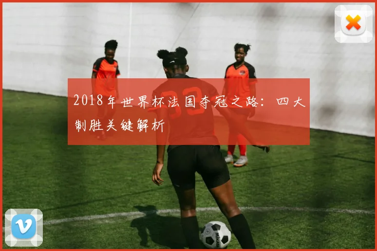 2018年世界杯法国夺冠之路:四大制胜关键解析
