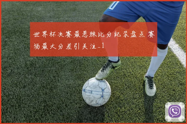 世界杯决赛最悬殊比分纪录盘点 赛场最大分差引关注_1