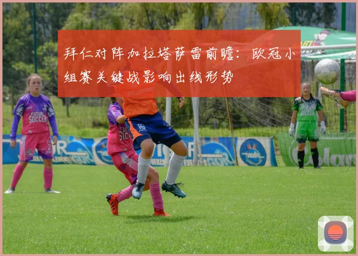 拜仁对阵加拉塔萨雷前瞻：欧冠小组赛关键战影响出线形势