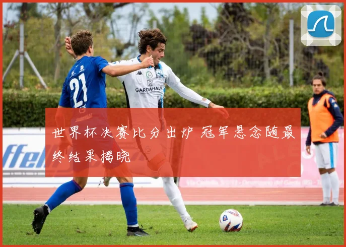 世界杯决赛比分出炉 冠军悬念随最终结果揭晓