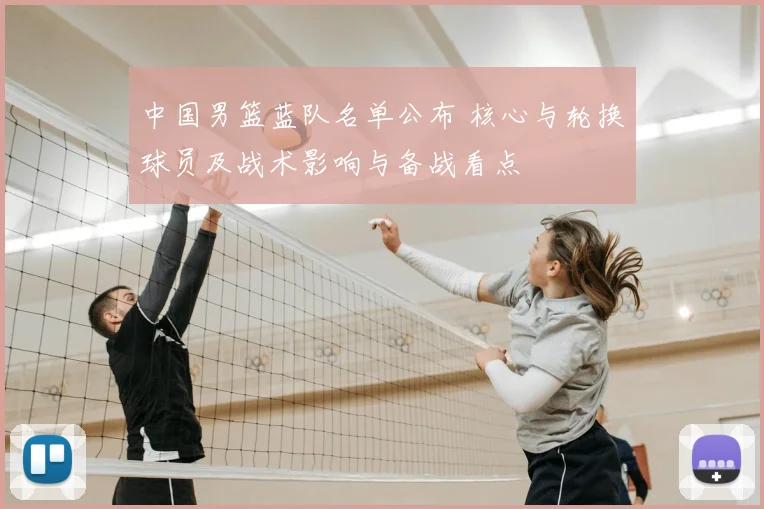 中国男篮蓝队名单公布 核心与轮换球员及战术影响与备战看点